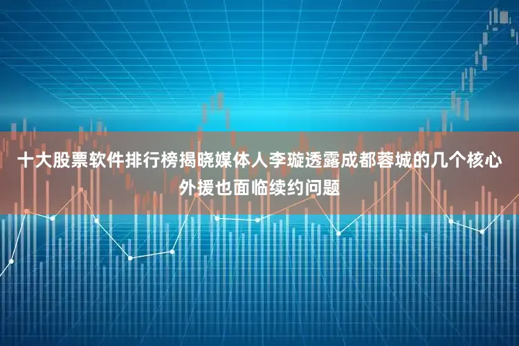 十大股票软件排行榜揭晓媒体人李璇透露成都蓉城的几个核心外援也面临续约问题