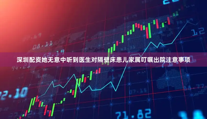 深圳配资她无意中听到医生对隔壁床患儿家属叮嘱出院注意事项