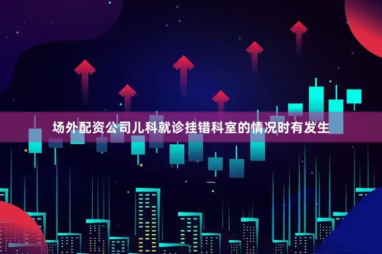 场外配资公司儿科就诊挂错科室的情况时有发生