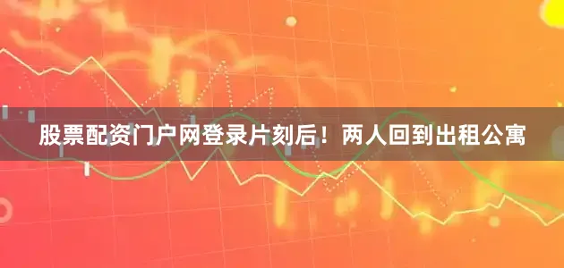 股票配资门户网登录片刻后！两人回到出租公寓