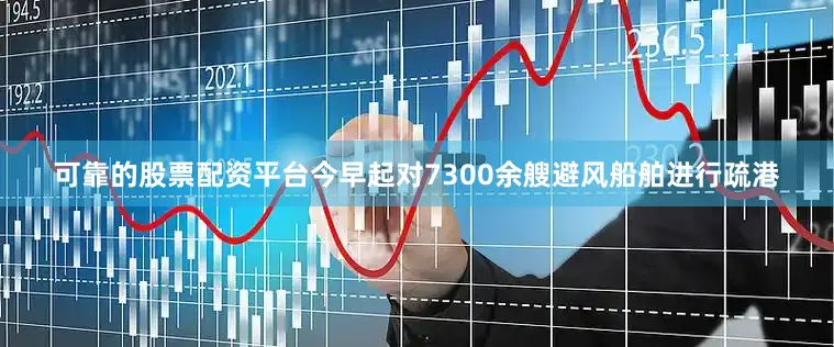 可靠的股票配资平台今早起对7300余艘避风船舶进行疏港