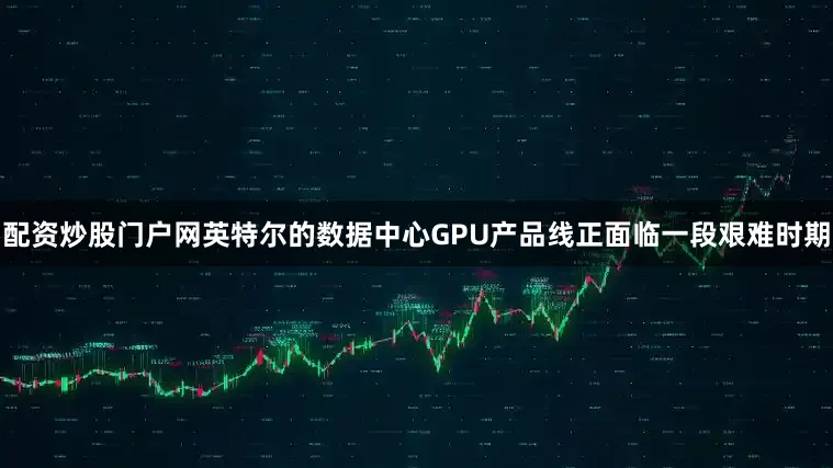 配资炒股门户网英特尔的数据中心GPU产品线正面临一段艰难时期