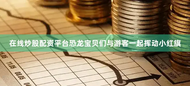 在线炒股配资平台恐龙宝贝们与游客一起挥动小红旗